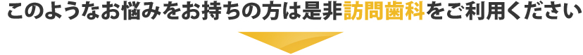 このようなお悩みをお持ちの方は是非訪問歯科をご利用ください