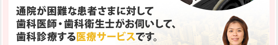 通院が困難な患者さまに対して歯科医師・歯科衛生士がお伺いして、歯科診療する医療サービスです。